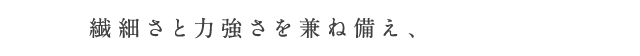 繊細さと力強さを兼ね備え、